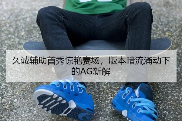久诚辅助首秀惊艳赛场，版本暗流涌动下的AG新解