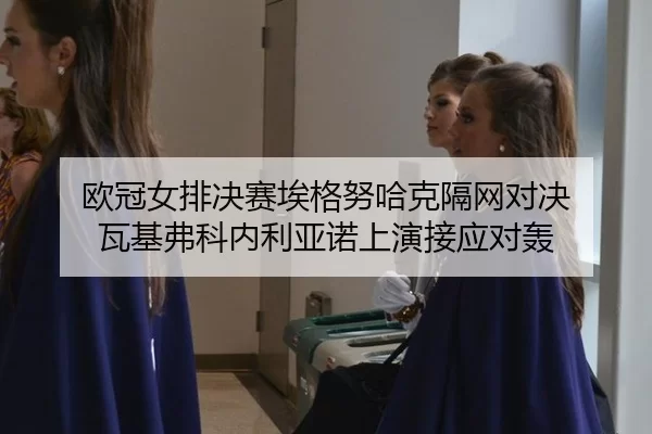 欧冠女排决赛埃格努哈克隔网对决 瓦基弗科内利亚诺上演接应对轰