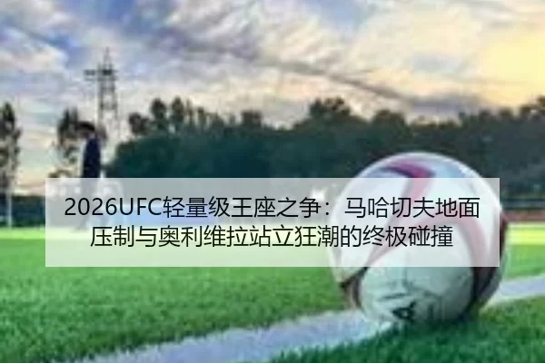 2026UFC轻量级王座之争：马哈切夫地面压制与奥利维拉站立狂潮的终极碰撞